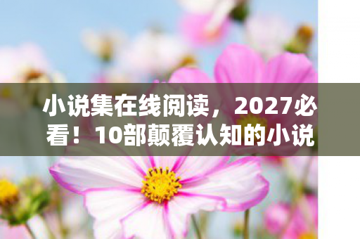 小说集在线阅读，2027必看！10部颠覆认知的小说集，99%读者直呼阅读体验炸裂
