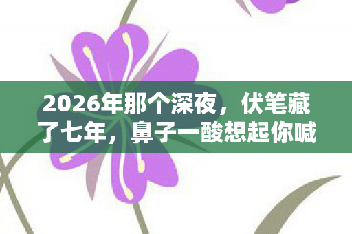 2026年那个深夜,伏笔藏了七年,鼻子一酸想起你喊别走 2026年那个深夜,伏笔藏了七年,鼻子一酸想起你喊别走