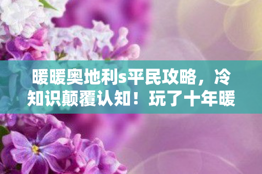 暖暖奥地利s平民攻略,冷知识颠覆认知!玩了十年暖暖奥地利的我竟目瞪口呆 暖暖奥地利s平民攻略,冷知识颠覆认知!玩了十年暖暖奥地利的我竟目瞪口呆