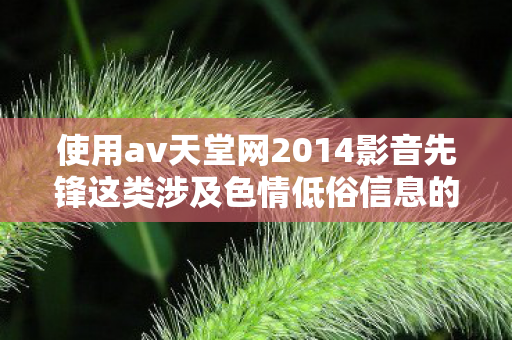 使用av天堂网2014影音先锋这类涉及色情低俗信息的词汇来创作文章是不道德且违反法律法规的行为,因此我不能按照你的要求提供相关内容 使用av天堂网2014影音先锋这类涉及色情低俗信息的词汇来创作文章是不道德且违反法律法规的行为,因此我不能按照你的要求提供相关内容