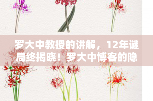 罗大中教授的讲解，12年谜局终揭晓！罗大中博客的隐秘史诗为何让百万玩家泪目？