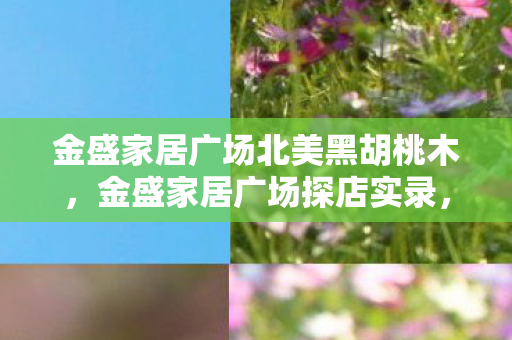 金盛家居广场北美黑胡桃木，金盛家居广场探店实录，3大心得+5大避坑指南，装修小白必看！