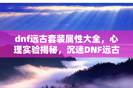 dnf远古套装属性大全，心理实验揭秘，沉迷DNF远古套装，细思极恐的自我囚禁真相