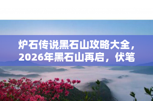 炉石传说黑石山攻略大全,2026年黑石山再启,伏笔藏旧梦,回忆起时鼻子一酸 炉石传说黑石山攻略大全,2026年黑石山再启,伏笔藏旧梦,回忆起时鼻子一酸