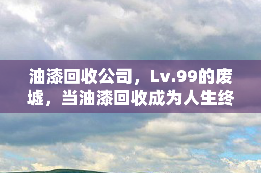 油漆回收公司,Lv.99的废墟,当油漆回收成为人生终极副本的逃生键 油漆回收公司,Lv.99的废墟,当油漆回收成为人生终极副本的逃生键