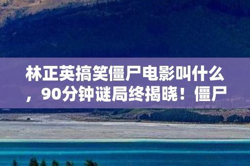 林正英搞笑僵尸电影叫什么,90分钟谜局终揭晓!僵尸军团竟集体泪目送别英叔? 林正英搞笑僵尸电影叫什么,90分钟谜局终揭晓!僵尸军团竟集体泪目送别英叔?