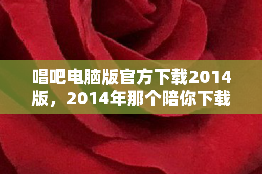 唱吧电脑版官方下载2014版,2014年那个陪你下载唱吧的人,如今是否让你鼻子一酸? 唱吧电脑版官方下载2014版,2014年那个陪你下载唱吧的人,如今是否让你鼻子一酸?