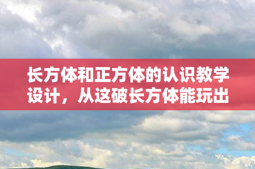 长方体和正方体的认识教学设计,从这破长方体能玩出花到笑着哭,真相揭晓时我抽肿了自己的脸 长方体和正方体的认识教学设计,从这破长方体能玩出花到笑着哭,真相揭晓时我抽肿了自己的脸