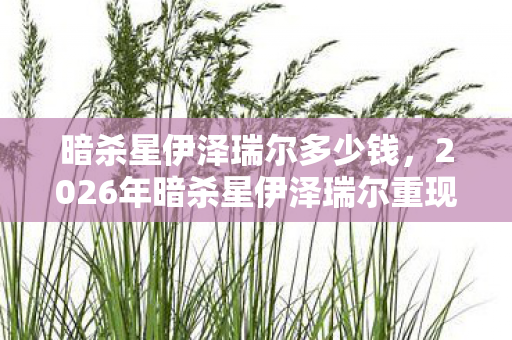 暗杀星伊泽瑞尔多少钱，2026年暗杀星伊泽瑞尔重现，伏笔揭开，回忆涌来鼻子一酸