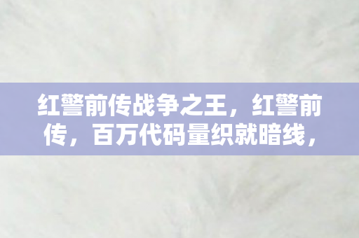 红警前传战争之王,红警前传,百万代码量织就暗线,指挥官的头皮发麻逆袭 红警前传战争之王,红警前传,百万代码量织就暗线,指挥官的头皮发麻逆袭