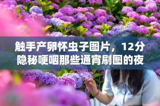 触手产卵怀虫子图片,12分隐秘哽咽那些通宵刷图的夜晚,如今只剩存档里的触手卵 触手产卵怀虫子图片,12分隐秘哽咽那些通宵刷图的夜晚,如今只剩存档里的触手卵