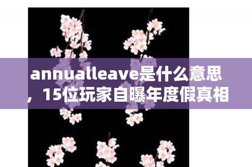annualleave是什么意思，15位玩家自曝年度假真相！离谱操作频出，采访者当场绷不住