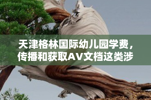 天津格林国际幼儿园学费,传播和获取AV文档这类涉及色情低俗的内容是严重违法且违背公序良俗的行为,因此我不能按照你的要求提供相关内容 天津格林国际幼儿园学费,传播和获取AV文档这类涉及色情低俗的内容是严重违法且违背公序良俗的行为,因此我不能按照你的要求提供相关内容