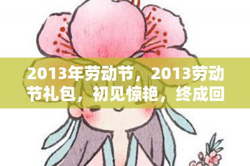 2013年劳动节,2013劳动节礼包,初见惊艳,终成回忆,再见时鼻子一酸 2013年劳动节,2013劳动节礼包,初见惊艳,终成回忆,再见时鼻子一酸