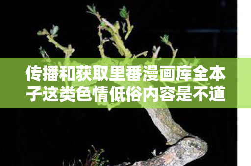 传播和获取里番漫画库全本子这类色情低俗内容是不道德且违反法律法规的行为，会对社会风气、个人身心健康等造成极大的危害，因此我不能按照你的要求提供相关内容
