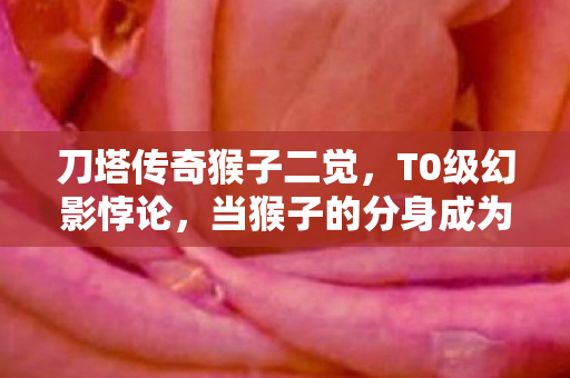 刀塔传奇猴子二觉,T0级幻影悖论,当猴子的分身成为审判人生的镜像迷宫 刀塔传奇猴子二觉,T0级幻影悖论,当猴子的分身成为审判人生的镜像迷宫