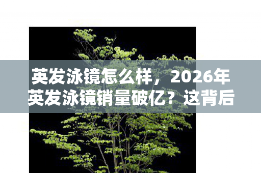 英发泳镜怎么样,2026年英发泳镜销量破亿?这背后竟藏着如此惊人的秘密! 英发泳镜怎么样,2026年英发泳镜销量破亿?这背后竟藏着如此惊人的秘密!