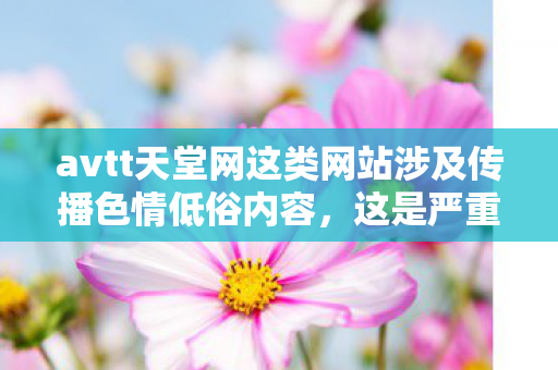 avtt天堂网这类网站涉及传播色情低俗内容,这是严重违法且违背公序良俗的行为,会对社会风气、个人身心健康尤其是青少年的成长造成极大危害,因此我不能按照你的要求生成相关内容 avtt天堂网这类网站涉及传播色情低俗内容,这是严重违法且违背公序良俗的行为,会对社会风气、个人身心健康尤其是青少年的成长造成极大危害,因此我不能按照你的要求生成相关内容
