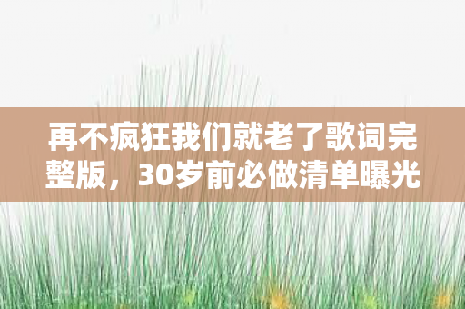 再不疯狂我们就老了歌词完整版,30岁前必做清单曝光!99%的人看完都疯了…… 再不疯狂我们就老了歌词完整版,30岁前必做清单曝光!99%的人看完都疯了……