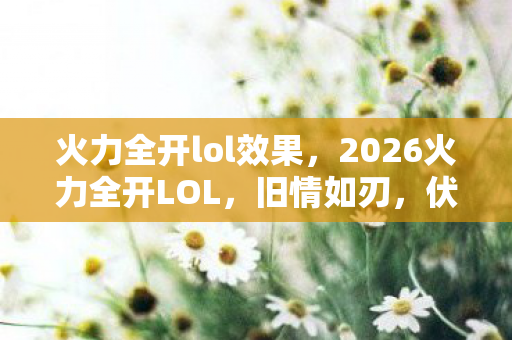 火力全开lol效果，2026火力全开LOL，旧情如刃，伏笔藏泪，谁曾让你鼻子一酸？