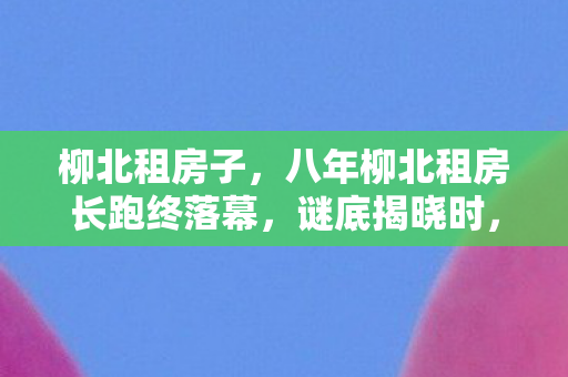 柳北租房子,八年柳北租房长跑终落幕,谜底揭晓时,泪目竟成最后注脚 柳北租房子,八年柳北租房长跑终落幕,谜底揭晓时,泪目竟成最后注脚
