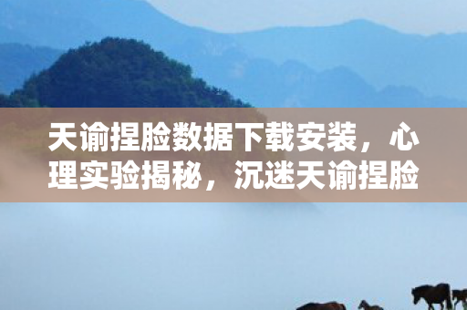 天谕捏脸数据下载安装，心理实验揭秘，沉迷天谕捏脸数据下载，细思极恐的多巴胺陷阱