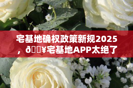 宅基地确权政策新规2025,🔥宅基地APP太绝了!3招解锁乡村生活,99%人不知道的宝藏体验! 宅基地确权政策新规2025,🔥宅基地APP太绝了!3招解锁乡村生活,99%人不知道的宝藏体验!
