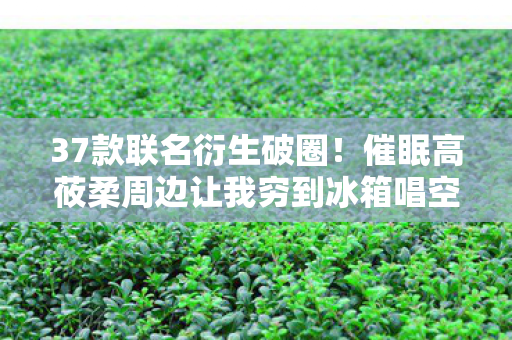 37款联名衍生破圈!催眠高莜柔周边让我穷到冰箱唱空城计 37款联名衍生破圈!催眠高莜柔周边让我穷到冰箱唱空城计