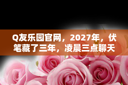 Q友乐园官网,2027年,伏笔藏了三年,凌晨三点聊天记录让我鼻子一酸 Q友乐园官网,2027年,伏笔藏了三年,凌晨三点聊天记录让我鼻子一酸