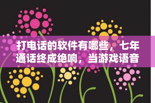 打电话的软件有哪些,七年通话终成绝响,当游戏语音键在2028年永远熄灭的泪目时刻 打电话的软件有哪些,七年通话终成绝响,当游戏语音键在2028年永远熄灭的泪目时刻