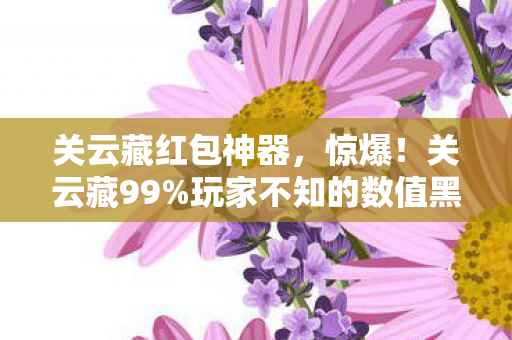 关云藏红包神器，惊爆！关云藏99%玩家不知的数值黑幕，策划暗改概率大揭秘！