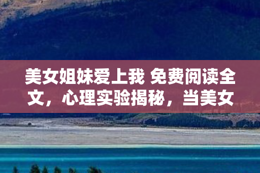 美女姐妹爱上我 免费阅读全文，心理实验揭秘，当美女姐妹爱上我成沉迷陷阱，细思极恐的多巴胺操控术