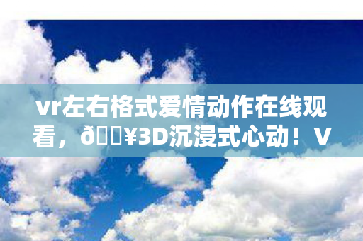 vr左右格式爱情动作在线观看,🔥3D沉浸式心动!VR左右格式解锁爱情新次元,泪目体验! vr左右格式爱情动作在线观看,🔥3D沉浸式心动!VR左右格式解锁爱情新次元,泪目体验!