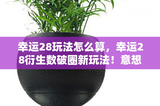 幸运28玩法怎么算，幸运28衍生数破圈新玩法！意想不到跨界联名炸翻全场