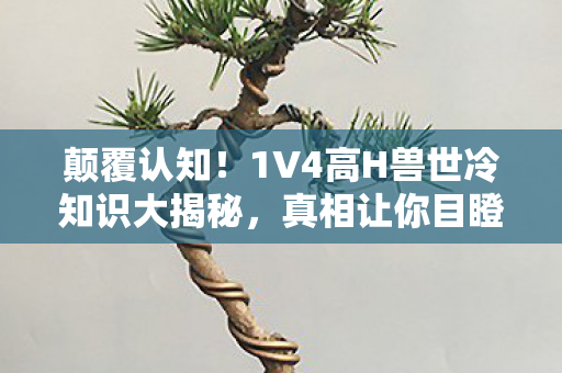 颠覆认知!1V4高H兽世冷知识大揭秘,真相让你目瞪口呆! 颠覆认知!1V4高H兽世冷知识大揭秘,真相让你目瞪口呆!