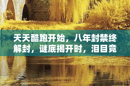 天天酷跑开始,八年封禁终解封,谜底揭开时,泪目竟成最后纪念 天天酷跑开始,八年封禁终解封,谜底揭开时,泪目竟成最后纪念