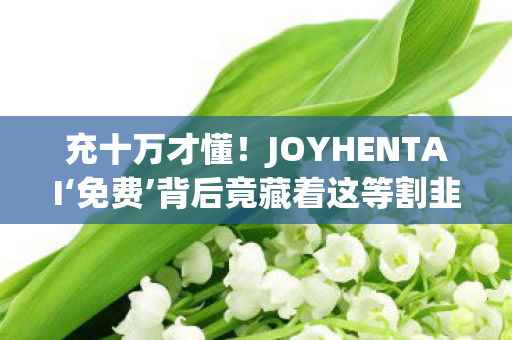 充十万才懂！JOYHENTAI‘免费’背后竟藏着这等割韭菜狠招，吓尿！
