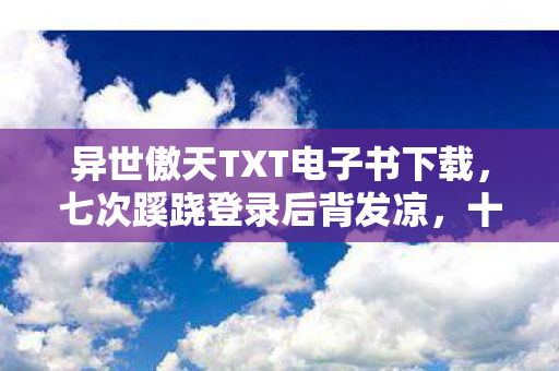 异世傲天TXT电子书下载,七次蹊跷登录后背发凉,十年逃兵终揭游戏黑幕? 异世傲天TXT电子书下载,七次蹊跷登录后背发凉,十年逃兵终揭游戏黑幕?