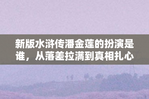 新版水浒传潘金莲的扮演是谁，从落差拉满到真相扎心，笑着骂完新版潘金莲，我却哭了