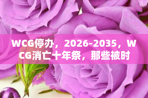 WCG停办，2026-2035，WCG消亡十年祭，那些被时代碾碎的电竞青春