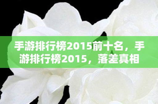 手游排行榜2015前十名，手游排行榜2015，落差真相揭秘，笑着笑着，泪却悄然滑落