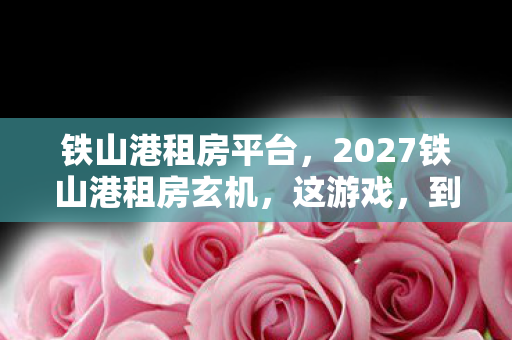 铁山港租房平台,2027铁山港租房玄机,这游戏,到底给了我多少沉默的抉择? 铁山港租房平台,2027铁山港租房玄机,这游戏,到底给了我多少沉默的抉择?