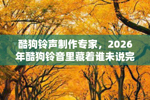酷狗铃声制作专家,2026年酷狗铃音里藏着谁未说完的别走,听到最后鼻子一酸 酷狗铃声制作专家,2026年酷狗铃音里藏着谁未说完的别走,听到最后鼻子一酸
