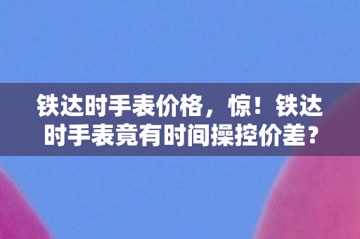 铁达时手表价格，惊！铁达时手表竟有时间操控价差？多平台玩家集体破防！