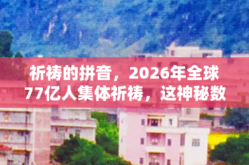 祈祷的拼音，2026年全球77亿人集体祈祷，这神秘数字背后藏着什么惊天秘密？