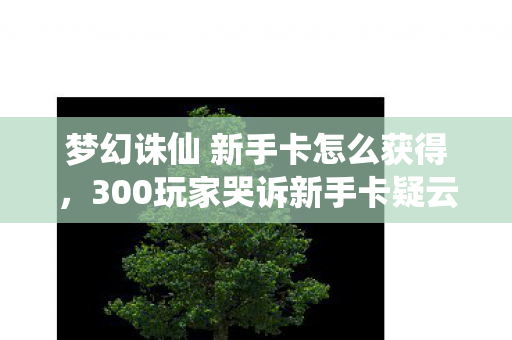 梦幻诛仙 新手卡怎么获得,300玩家哭诉新手卡疑云,这福利是糖还是刀?我绷不住了! 梦幻诛仙 新手卡怎么获得,300玩家哭诉新手卡疑云,这福利是糖还是刀?我绷不住了!