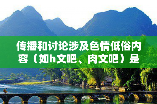 传播和讨论涉及色情低俗内容(如h文吧、肉文吧)是不道德且违反法律法规的行为,因此我不能按照你的要求提供相关内容 传播和讨论涉及色情低俗内容(如h文吧、肉文吧)是不道德且违反法律法规的行为,因此我不能按照你的要求提供相关内容