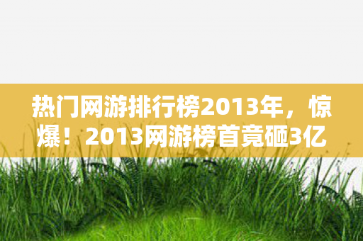 热门网游排行榜2013年，惊爆！2013网游榜首竟砸3亿搞出这隐情，真相让人吓一跳！