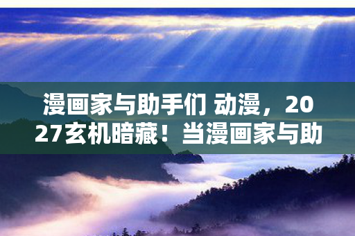 漫画家与助手们 动漫,2027玄机暗藏!当漫画家与助手在沉默中按下人生重启键 漫画家与助手们 动漫,2027玄机暗藏!当漫画家与助手在沉默中按下人生重启键