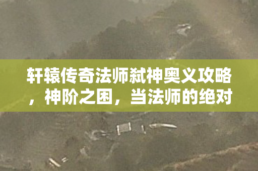 轩辕传奇法师弑神奥义攻略,神阶之困,当法师的绝对自由撞碎命运枷锁,灵魂震颤的悖论 轩辕传奇法师弑神奥义攻略,神阶之困,当法师的绝对自由撞碎命运枷锁,灵魂震颤的悖论
